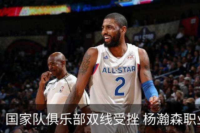 国家队俱乐部双线受挫 杨瀚森职业生涯进入至暗时刻？