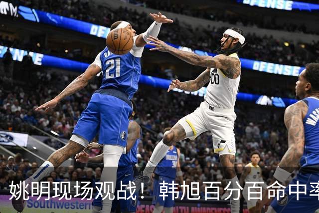 姚明现场观战！韩旭百分百命中率 盖帽得分盘活自由人内线